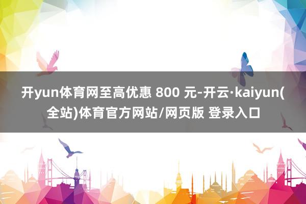 开yun体育网至高优惠 800 元-开云·kaiyun(全站)体育官方网站/网页版 登录入口