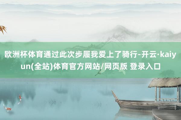 欧洲杯体育通过此次步履我爱上了骑行-开云·kaiyun(全站)体育官方网站/网页版 登录入口