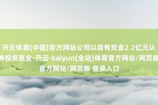 开云体育(中国)官方网站公司以自有资金2.2亿元认购私募证券投资基金-开云·kaiyun(全站)体育官方网站/网页版 登录入口