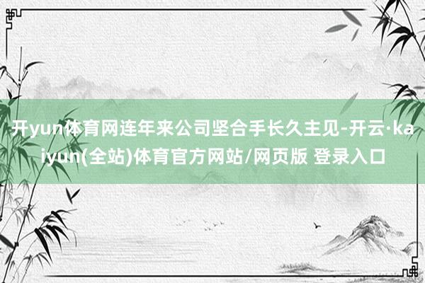 开yun体育网连年来公司坚合手长久主见-开云·kaiyun(全站)体育官方网站/网页版 登录入口
