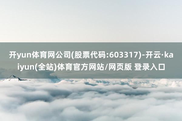 开yun体育网公司(股票代码:603317)-开云·kaiyun(全站)体育官方网站/网页版 登录入口