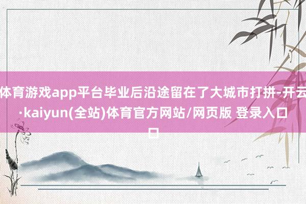 体育游戏app平台毕业后沿途留在了大城市打拼-开云·kaiyun(全站)体育官方网站/网页版 登录入口