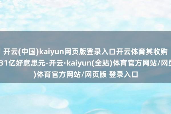 开云(中国)kaiyun网页版登录入口开云体育其收购总价钱约为331亿好意思元-开云·kaiyun(全站)体育官方网站/网页版 登录入口