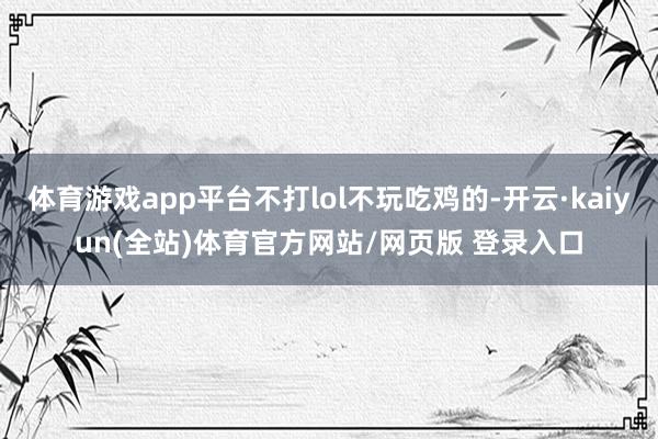 体育游戏app平台不打lol不玩吃鸡的-开云·kaiyun(全站)体育官方网站/网页版 登录入口