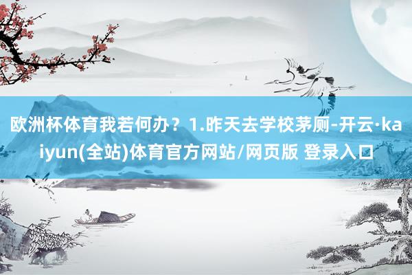 欧洲杯体育我若何办？1.昨天去学校茅厕-开云·kaiyun(全站)体育官方网站/网页版 登录入口
