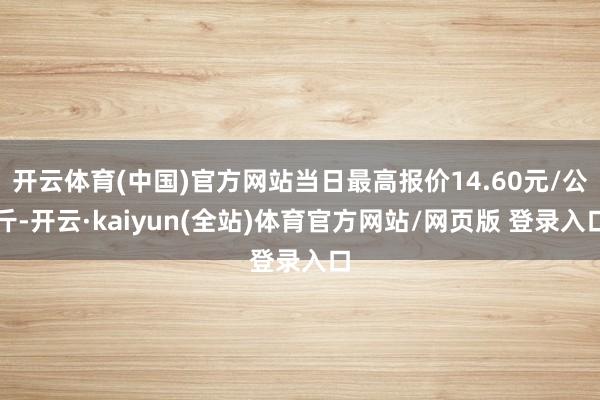 开云体育(中国)官方网站当日最高报价14.60元/公斤-开云·kaiyun(全站)体育官方网站/网页版 登录入口