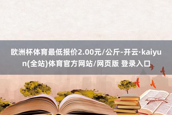 欧洲杯体育最低报价2.00元/公斤-开云·kaiyun(全站)体育官方网站/网页版 登录入口