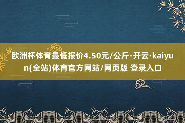 欧洲杯体育最低报价4.50元/公斤-开云·kaiyun(全站)体育官方网站/网页版 登录入口