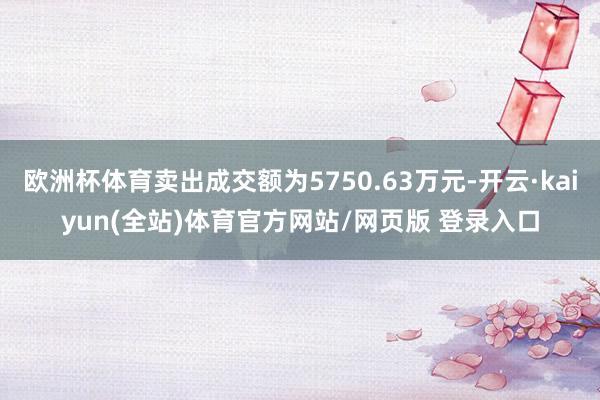 欧洲杯体育卖出成交额为5750.63万元-开云·kaiyun(全站)体育官方网站/网页版 登录入口