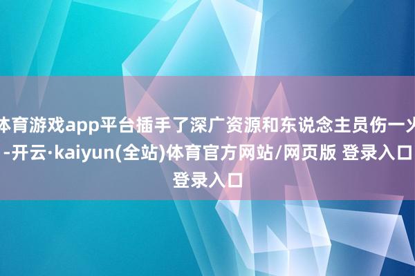 体育游戏app平台插手了深广资源和东说念主员伤一火-开云·kaiyun(全站)体育官方网站/网页版 登录入口