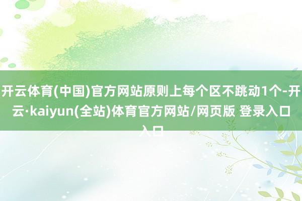 开云体育(中国)官方网站原则上每个区不跳动1个-开云·kaiyun(全站)体育官方网站/网页版 登录入口