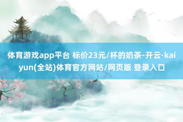 体育游戏app平台 标价23元/杯的奶茶-开云·kaiyun(全站)体育官方网站/网页版 登录入口