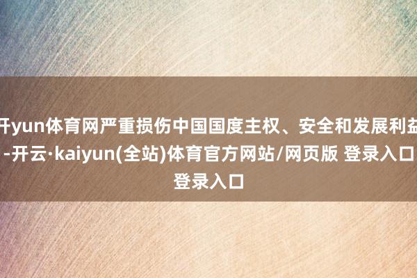 开yun体育网严重损伤中国国度主权、安全和发展利益-开云·kaiyun(全站)体育官方网站/网页版 登录入口