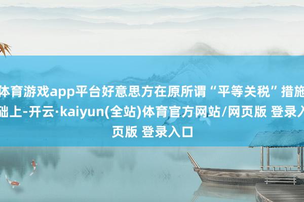 体育游戏app平台好意思方在原所谓“平等关税”措施基础上-开云·kaiyun(全站)体育官方网站/网页版 登录入口