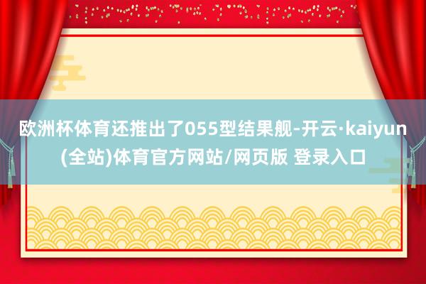 欧洲杯体育还推出了055型结果舰-开云·kaiyun(全站)体育官方网站/网页版 登录入口