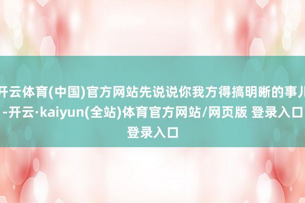开云体育(中国)官方网站先说说你我方得搞明晰的事儿-开云·kaiyun(全站)体育官方网站/网页版 登录入口