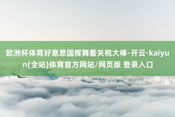 欧洲杯体育好意思国挥舞着关税大棒-开云·kaiyun(全站)体育官方网站/网页版 登录入口
