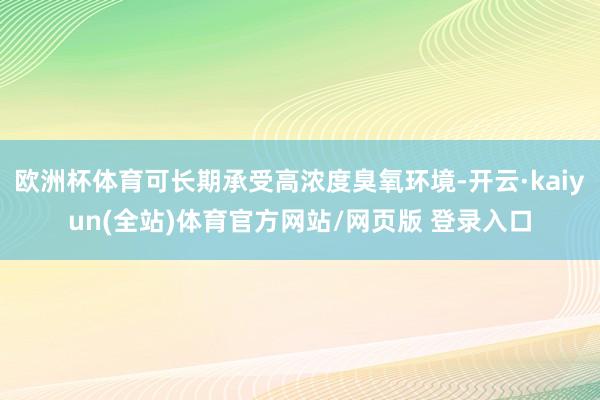 欧洲杯体育可长期承受高浓度臭氧环境-开云·kaiyun(全站)体育官方网站/网页版 登录入口