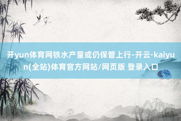 开yun体育网铁水产量或仍保管上行-开云·kaiyun(全站)体育官方网站/网页版 登录入口