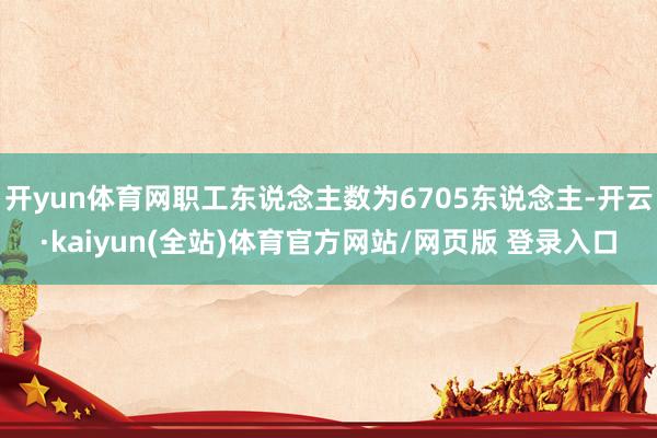 开yun体育网职工东说念主数为6705东说念主-开云·kaiyun(全站)体育官方网站/网页版 登录入口