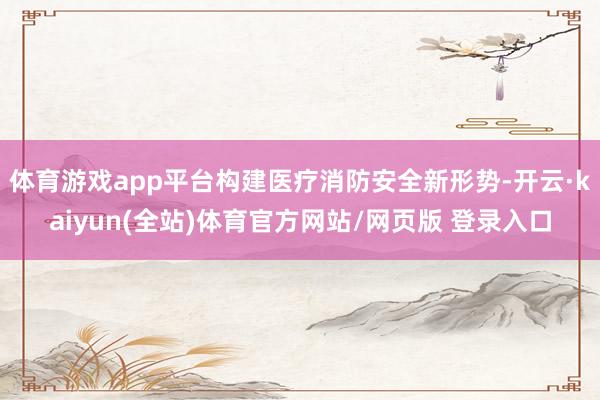 体育游戏app平台构建医疗消防安全新形势-开云·kaiyun(全站)体育官方网站/网页版 登录入口