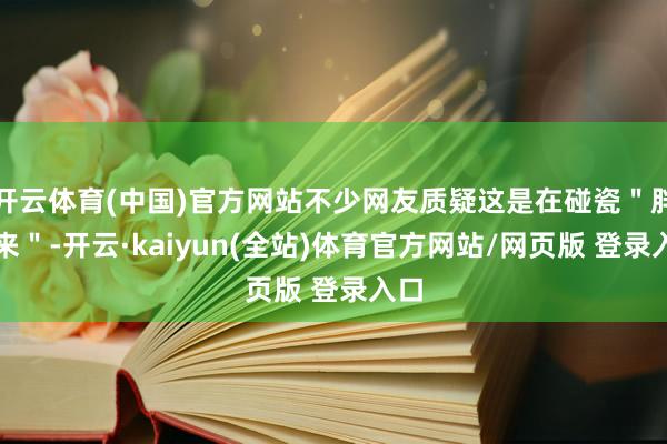 开云体育(中国)官方网站不少网友质疑这是在碰瓷＂胖东来＂-开云·kaiyun(全站)体育官方网站/网页版 登录入口