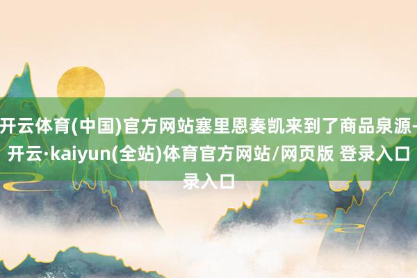 开云体育(中国)官方网站塞里恩奏凯来到了商品泉源-开云·kaiyun(全站)体育官方网站/网页版 登录入口