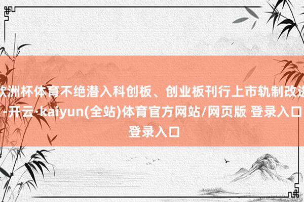 欧洲杯体育不绝潜入科创板、创业板刊行上市轨制改进-开云·kaiyun(全站)体育官方网站/网页版 登录入口