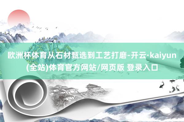 欧洲杯体育从石材甄选到工艺打磨-开云·kaiyun(全站)体育官方网站/网页版 登录入口