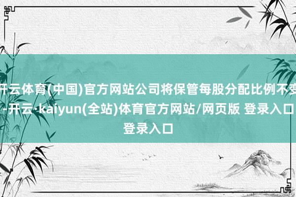 开云体育(中国)官方网站公司将保管每股分配比例不变-开云·kaiyun(全站)体育官方网站/网页版 登录入口