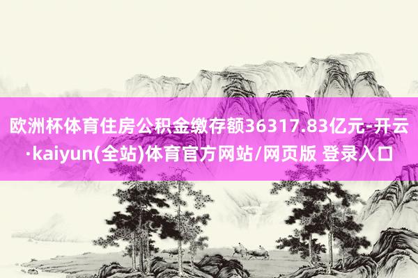 欧洲杯体育住房公积金缴存额36317.83亿元-开云·kaiyun(全站)体育官方网站/网页版 登录入口