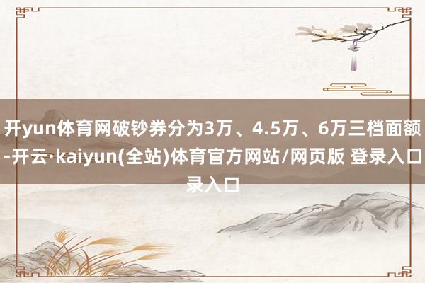 开yun体育网破钞券分为3万、4.5万、6万三档面额-开云·kaiyun(全站)体育官方网站/网页版 登录入口