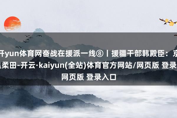 开yun体育网奋战在援派一线⑧丨援疆干部韩殿臣：京情温柔田-开云·kaiyun(全站)体育官方网站/网页版 登录入口