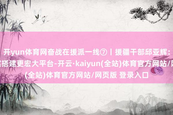 开yun体育网奋战在援派一线⑦丨援疆干部邱亚辉：为南疆功绩西宾搭建更宏大平台-开云·kaiyun(全站)体育官方网站/网页版 登录入口