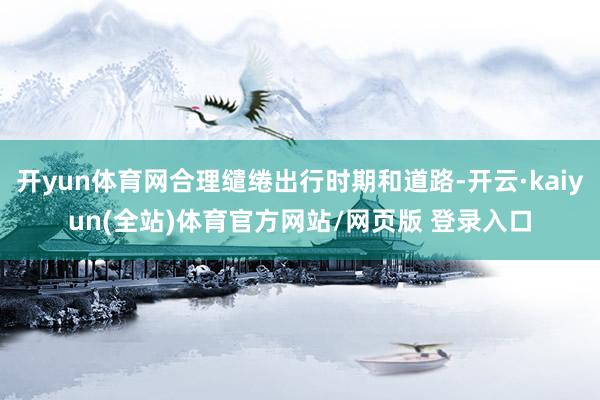 开yun体育网合理缱绻出行时期和道路-开云·kaiyun(全站)体育官方网站/网页版 登录入口