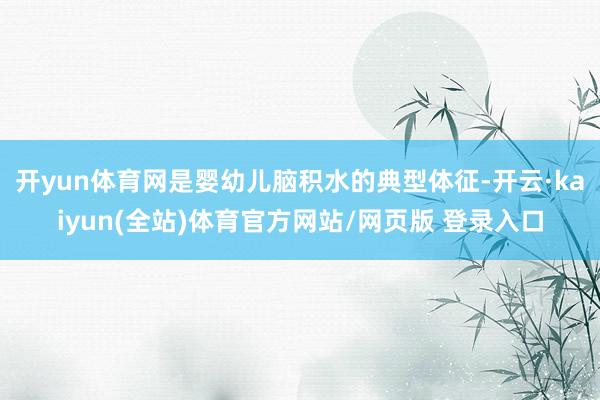 开yun体育网是婴幼儿脑积水的典型体征-开云·kaiyun(全站)体育官方网站/网页版 登录入口