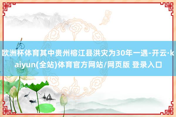 欧洲杯体育其中贵州榕江县洪灾为30年一遇-开云·kaiyun(全站)体育官方网站/网页版 登录入口