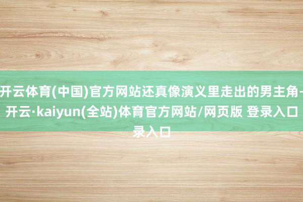 开云体育(中国)官方网站还真像演义里走出的男主角-开云·kaiyun(全站)体育官方网站/网页版 登录入口