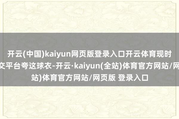 开云(中国)kaiyun网页版登录入口开云体育现时好多球迷在外交平台夸这球衣-开云·kaiyun(全站)体育官方网站/网页版 登录入口
