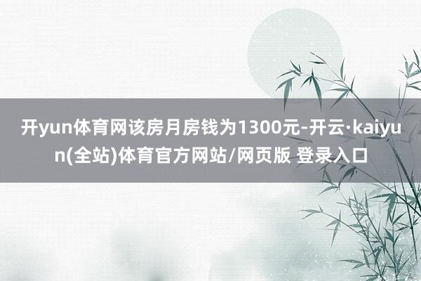 开yun体育网该房月房钱为1300元-开云·kaiyun(全站)体育官方网站/网页版 登录入口