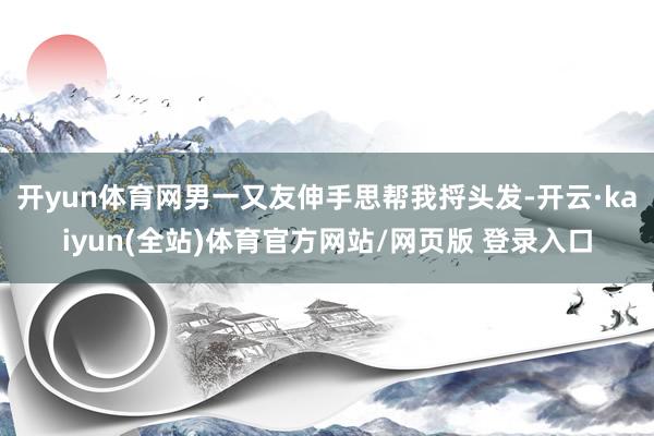 开yun体育网男一又友伸手思帮我捋头发-开云·kaiyun(全站)体育官方网站/网页版 登录入口