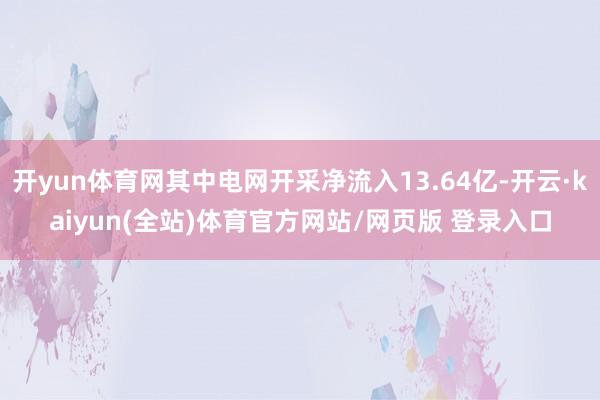 开yun体育网其中电网开采净流入13.64亿-开云·kaiyun(全站)体育官方网站/网页版 登录入口