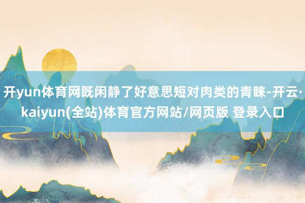 开yun体育网既闲静了好意思短对肉类的青睐-开云·kaiyun(全站)体育官方网站/网页版 登录入口