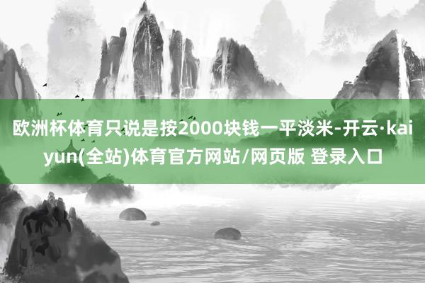 欧洲杯体育只说是按2000块钱一平淡米-开云·kaiyun(全站)体育官方网站/网页版 登录入口