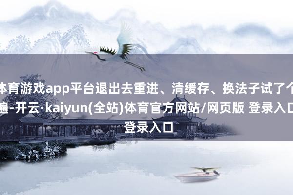 体育游戏app平台退出去重进、清缓存、换法子试了个遍-开云·kaiyun(全站)体育官方网站/网页版 登录入口