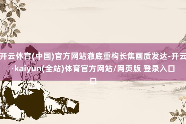 开云体育(中国)官方网站澈底重构长焦画质发达-开云·kaiyun(全站)体育官方网站/网页版 登录入口