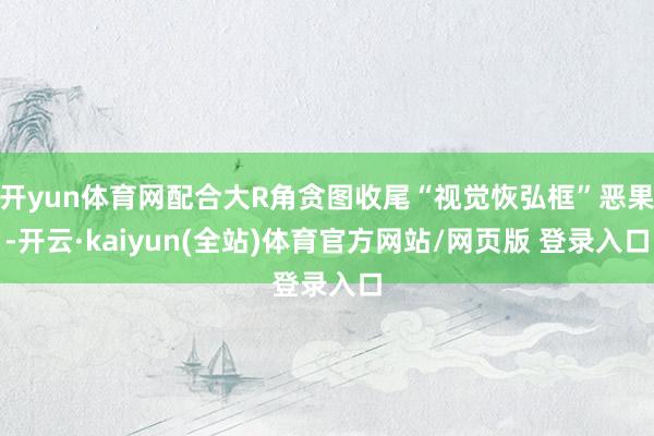 开yun体育网配合大R角贪图收尾“视觉恢弘框”恶果-开云·kaiyun(全站)体育官方网站/网页版 登录入口