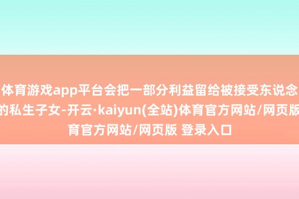 体育游戏app平台会把一部分利益留给被接受东说念主在外面的私生子女-开云·kaiyun(全站)体育官方网站/网页版 登录入口