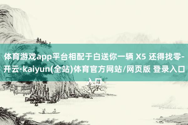 体育游戏app平台相配于白送你一辆 X5 还得找零-开云·kaiyun(全站)体育官方网站/网页版 登录入口