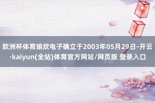欧洲杯体育瑜欣电子确立于2003年05月29日-开云·kaiyun(全站)体育官方网站/网页版 登录入口